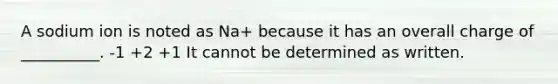 A sodium ion is noted as Na+ because it has an overall charge of __________. -1 +2 +1 It cannot be determined as written.