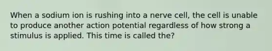 When a sodium ion is rushing into a nerve cell, the cell is unable to produce another action potential regardless of how strong a stimulus is applied. This time is called the?