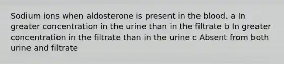 Sodium ions when aldosterone is present in the blood. a In greater concentration in the urine than in the filtrate b In greater concentration in the filtrate than in the urine c Absent from both urine and filtrate