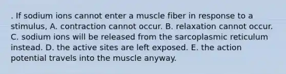 . If sodium ions cannot enter a muscle fiber in response to a stimulus, A. contraction cannot occur. B. relaxation cannot occur. C. sodium ions will be released from the sarcoplasmic reticulum instead. D. the active sites are left exposed. E. the action potential travels into the muscle anyway.