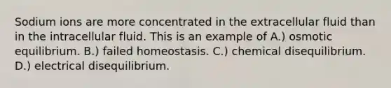 Sodium ions are more concentrated in the extracellular fluid than in the intracellular fluid. This is an example of A.) osmotic equilibrium. B.) failed homeostasis. C.) chemical disequilibrium. D.) electrical disequilibrium.