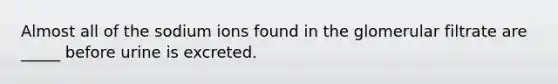 Almost all of the sodium ions found in the glomerular filtrate are _____ before urine is excreted.