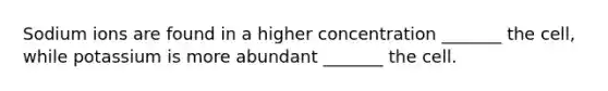 Sodium ions are found in a higher concentration _______ the cell, while potassium is more abundant _______ the cell.