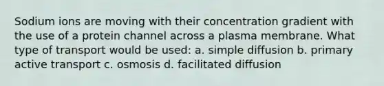 Sodium ions are moving with their concentration gradient with the use of a protein channel across a plasma membrane. What type of transport would be used: a. simple diffusion b. primary active transport c. osmosis d. facilitated diffusion