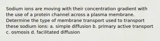 Sodium ions are moving with their concentration gradient with the use of a protein channel across a plasma membrane. Determine the type of membrane transport used to transport these sodium ions: a. simple diffusion b. primary active transport c. osmosis d. facilitated diffusion