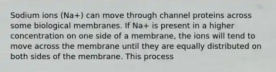 Sodium ions (Na+) can move through channel proteins across some biological membranes. If Na+ is present in a higher concentration on one side of a membrane, the ions will tend to move across the membrane until they are equally distributed on both sides of the membrane. This process