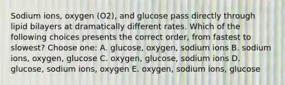 Sodium ions, oxygen (O2), and glucose pass directly through lipid bilayers at dramatically different rates. Which of the following choices presents the correct order, from fastest to slowest? Choose one: A. glucose, oxygen, sodium ions B. sodium ions, oxygen, glucose C. oxygen, glucose, sodium ions D. glucose, sodium ions, oxygen E. oxygen, sodium ions, glucose