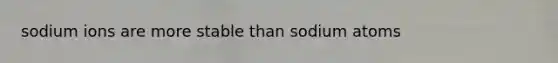 sodium ions are more stable than sodium atoms