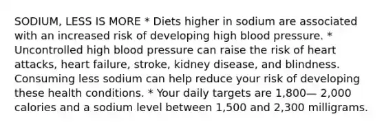 SODIUM, LESS IS MORE * Diets higher in sodium are associated with an increased risk of developing high blood pressure. * Uncontrolled high blood pressure can raise the risk of heart attacks, heart failure, stroke, kidney disease, and blindness. Consuming less sodium can help reduce your risk of developing these health conditions. * Your daily targets are 1,800— 2,000 calories and a sodium level between 1,500 and 2,300 milligrams.