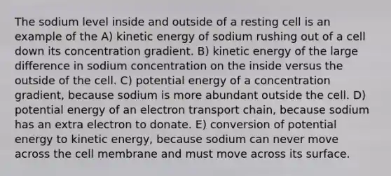 The sodium level inside and outside of a resting cell is an example of the A) kinetic energy of sodium rushing out of a cell down its concentration gradient. B) kinetic energy of the large difference in sodium concentration on the inside versus the outside of the cell. C) potential energy of a concentration gradient, because sodium is more abundant outside the cell. D) potential energy of an electron transport chain, because sodium has an extra electron to donate. E) conversion of potential energy to kinetic energy, because sodium can never move across the cell membrane and must move across its surface.