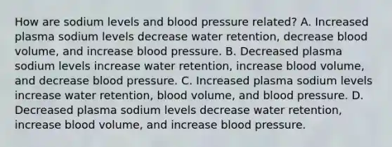 How are sodium levels and <a href='https://www.questionai.com/knowledge/kD0HacyPBr-blood-pressure' class='anchor-knowledge'>blood pressure</a> related? A. Increased plasma sodium levels decrease water retention, decrease blood volume, and increase blood pressure. B. Decreased plasma sodium levels increase water retention, increase blood volume, and decrease blood pressure. C. Increased plasma sodium levels increase water retention, blood volume, and blood pressure. D. Decreased plasma sodium levels decrease water retention, increase blood volume, and increase blood pressure.