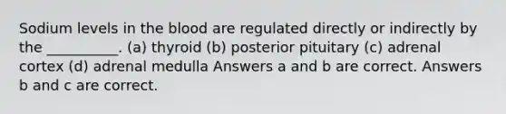 Sodium levels in <a href='https://www.questionai.com/knowledge/k7oXMfj7lk-the-blood' class='anchor-knowledge'>the blood</a> are regulated directly or indirectly by the __________. (a) thyroid (b) posterior pituitary (c) adrenal cortex (d) adrenal medulla Answers a and b are correct. Answers b and c are correct.