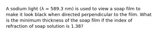 A sodium light (λ = 589.3 nm) is used to view a soap film to make it look black when directed perpendicular to the film. What is the minimum thickness of the soap film if the index of refraction of soap solution is 1.38?