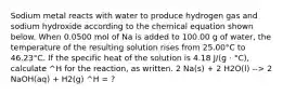 Sodium metal reacts with water to produce hydrogen gas and sodium hydroxide according to the chemical equation shown below. When 0.0500 mol of Na is added to 100.00 g of water, the temperature of the resulting solution rises from 25.00°C to 46.23°C. If the specific heat of the solution is 4.18 J/(g · °C), calculate ^H for the reaction, as written. 2 Na(s) + 2 H2O(l) --> 2 NaOH(aq) + H2(g) ^H = ?