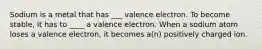 Sodium is a metal that has ___ valence electron. To become stable, it has to ____ a valence electron. When a sodium atom loses a valence electron, it becomes a(n) positively charged ion.