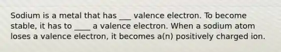 Sodium is a metal that has ___ valence electron. To become stable, it has to ____ a valence electron. When a sodium atom loses a valence electron, it becomes a(n) positively charged ion.