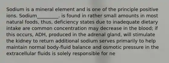 Sodium is a mineral element and is one of the principle positive ions. Sodium_________. is found in rather small amounts in most natural foods, thus, deficiency states due to inadequate dietary intake are common concentration may decrease in the blood; if this occurs, ADH, produced in the adrenal gland, will stimulate the kidney to return additional sodium serves primarily to help maintain normal body-fluid balance and osmotic pressure in the extracellular fluids is solely responsible for ne