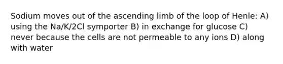 Sodium moves out of the ascending limb of the loop of Henle: A) using the Na/K/2Cl symporter B) in exchange for glucose C) never because the cells are not permeable to any ions D) along with water