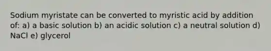 Sodium myristate can be converted to myristic acid by addition of: a) a basic solution b) an acidic solution c) a neutral solution d) NaCl e) glycerol