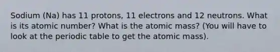 Sodium (Na) has 11 protons, 11 electrons and 12 neutrons. What is its atomic number? What is the atomic mass? (You will have to look at <a href='https://www.questionai.com/knowledge/kIrBULvFQz-the-periodic-table' class='anchor-knowledge'>the periodic table</a> to get the atomic mass).