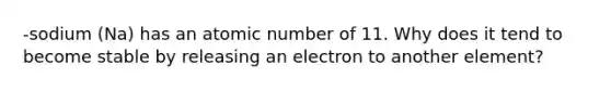 -sodium (Na) has an atomic number of 11. Why does it tend to become stable by releasing an electron to another element?