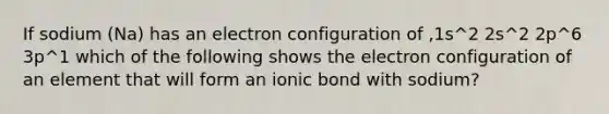 If sodium (Na) has an electron configuration of ,1s^2 2s^2 2p^6 3p^1 which of the following shows the electron configuration of an element that will form an ionic bond with sodium?