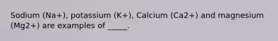 Sodium (Na+), potassium (K+), Calcium (Ca2+) and magnesium (Mg2+) are examples of _____.