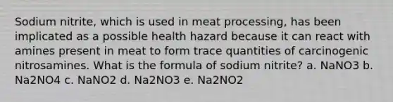 Sodium nitrite, which is used in meat processing, has been implicated as a possible health hazard because it can react with amines present in meat to form trace quantities of carcinogenic nitrosamines. What is the formula of sodium nitrite? a. NaNO3 b. Na2NO4 c. NaNO2 d. Na2NO3 e. Na2NO2