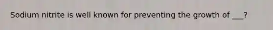 Sodium nitrite is well known for preventing the growth of ___?