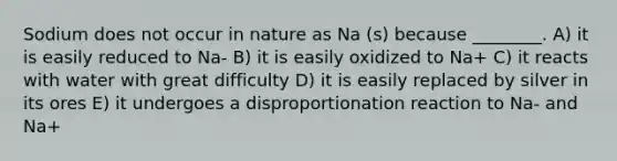 Sodium does not occur in nature as Na (s) because ________. A) it is easily reduced to Na- B) it is easily oxidized to Na+ C) it reacts with water with great difficulty D) it is easily replaced by silver in its ores E) it undergoes a disproportionation reaction to Na- and Na+