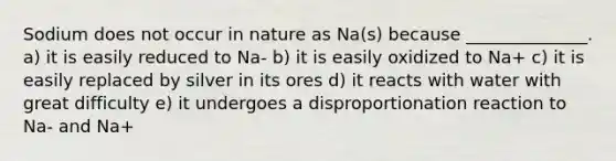 Sodium does not occur in nature as Na(s) because ______________. a) it is easily reduced to Na- b) it is easily oxidized to Na+ c) it is easily replaced by silver in its ores d) it reacts with water with great difficulty e) it undergoes a disproportionation reaction to Na- and Na+