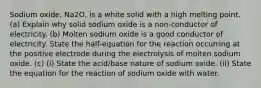 Sodium oxide, Na2O, is a white solid with a high melting point. (a) Explain why solid sodium oxide is a non-conductor of electricity. (b) Molten sodium oxide is a good conductor of electricity. State the half-equation for the reaction occurring at the positive electrode during the electrolysis of molten sodium oxide. (c) (i) State the acid/base nature of sodium oxide. (ii) State the equation for the reaction of sodium oxide with water.