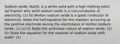 Sodium oxide, Na2O, is a white solid with a high melting point. (a) Explain why solid sodium oxide is a non-conductor of electricity. (1) (b) Molten sodium oxide is a good conductor of electricity. State the half-equation for the reaction occurring at the positive electrode during the electrolysis of molten sodium oxide. (1) (c) (i) State the acid-base nature of sodium oxide. (1) (ii) State the equation for the reaction of sodium oxide with water. (1)