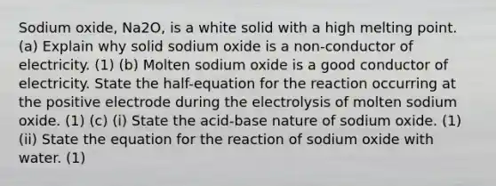 Sodium oxide, Na2O, is a white solid with a high melting point. (a) Explain why solid sodium oxide is a non-conductor of electricity. (1) (b) Molten sodium oxide is a good conductor of electricity. State the half-equation for the reaction occurring at the positive electrode during the electrolysis of molten sodium oxide. (1) (c) (i) State the acid-base nature of sodium oxide. (1) (ii) State the equation for the reaction of sodium oxide with water. (1)