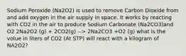 Sodium Peroxide (Na2O2) is used to remove Carbon Dioxide from and add oxygen in the air supply in space. It works by reacting with CO2 in the air to produce Sodium Carbonate (Na2CO3)and O2 2Na2O2 (g) + 2CO2(g) --> 2Na2CO3 +O2 (g) what is the volue in liters of CO2 (At STP) will react with a kilogram of NA2O2?