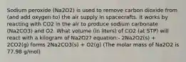 Sodium peroxide (Na2O2) is used to remove carbon dioxide from (and add oxygen to) the air supply in spacecrafts. It works by reacting with CO2 in the air to produce sodium carbonate (Na2CO3) and O2. What volume (in liters) of CO2 (at STP) will react with a kilogram of Na2O2? equation:- 2Na2O2(s) + 2CO2(g) forms 2Na2CO3(s) + O2(g) (The molar mass of Na2O2 is 77.98 g/mol)