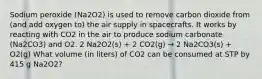 Sodium peroxide (Na2O2) is used to remove carbon dioxide from (and add oxygen to) the air supply in spacecrafts. It works by reacting with CO2 in the air to produce sodium carbonate (Na2CO3) and O2. 2 Na2O2(s) + 2 CO2(g) → 2 Na2CO3(s) + O2(g) What volume (in liters) of CO2 can be consumed at STP by 415 g Na2O2?