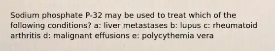 Sodium phosphate P-32 may be used to treat which of the following conditions? a: liver metastases b: lupus c: rheumatoid arthritis d: malignant effusions e: polycythemia vera