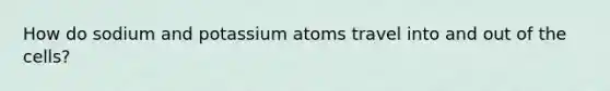 How do sodium and potassium atoms travel into and out of the cells?