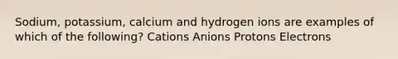 Sodium, potassium, calcium and hydrogen ions are examples of which of the following? Cations Anions Protons Electrons