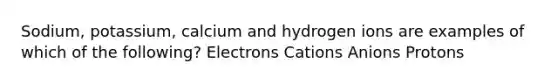 Sodium, potassium, calcium and hydrogen ions are examples of which of the following? Electrons Cations Anions Protons