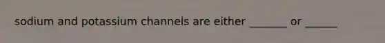 sodium and potassium channels are either _______ or ______
