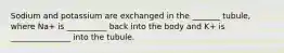 Sodium and potassium are exchanged in the _______ tubule, where Na+ is __________ back into the body and K+ is _______________ into the tubule.