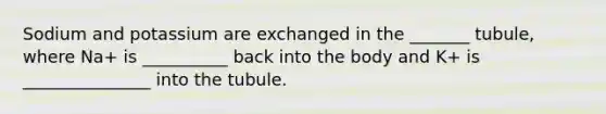 Sodium and potassium are exchanged in the _______ tubule, where Na+ is __________ back into the body and K+ is _______________ into the tubule.