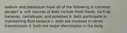 sodium and potassium have all of the following in common except? a. rich sources of both include fresh foods, such as bananas, cantaloupe, and potatoes b. both participate in maintaining fluid balance c. both are involved in nerve transmission d. both are major electrolytes in the body