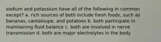 sodium and potassium have all of the following in common except? a. rich sources of both include fresh foods, such as bananas, cantaloupe, and potatoes b. both participate in maintaining fluid balance c. both are involved in nerve transmission d. both are major electrolytes in the body