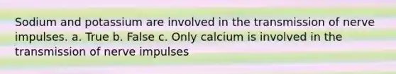 Sodium and potassium are involved in the transmission of nerve impulses. a. True b. False c. Only calcium is involved in the transmission of nerve impulses