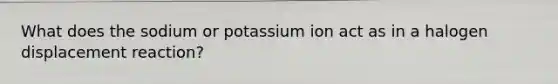 What does the sodium or potassium ion act as in a halogen displacement reaction?