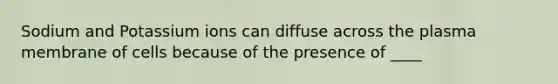 Sodium and Potassium ions can diffuse across the plasma membrane of cells because of the presence of ____