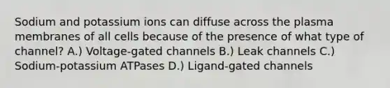 Sodium and potassium ions can diffuse across the plasma membranes of all cells because of the presence of what type of channel? A.) Voltage-gated channels B.) Leak channels C.) Sodium-potassium ATPases D.) Ligand-gated channels